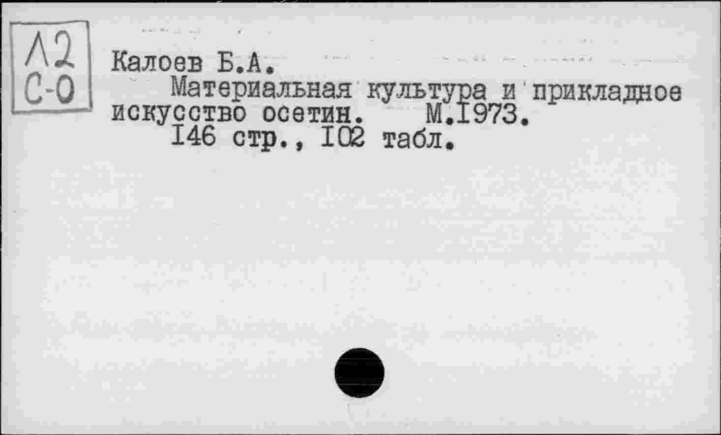 ﻿Л2
С-0
Калоев Б.А.
Материальная культура и прикладное искусство осетин. M.I973.
146 стр., 102 табл.